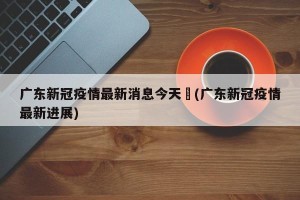 广东新冠疫情最新消息今天︰(广东新冠疫情最新进展)