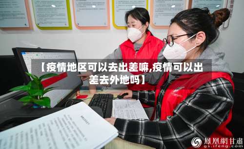 【疫情地区可以去出差嘛,疫情可以出差去外地吗】-第1张图片